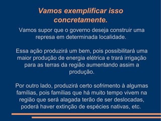 Vamos exemplificar isso
concretamente.
Vamos supor que o governo deseja construir uma
represa em determinada localidade.
Essa ação produzirá um bem, pois possibilitará uma
maior produção de energia elétrica e trará irrigação
para as terras da região aumentando assim a
produção.
Por outro lado, produzirá certo sofrimento à algumas
famílias, pois famílias que há muito tempo vivem na
região que será alagada terão de ser deslocadas,
poderá haver extinção de espécies nativas, etc.
 
