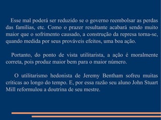 Esse mal poderá ser reduzido se o governo reembolsar as perdas
das famílias, etc. Como o prazer resultante acabará sendo muito
maior que o sofrimento causado, a construção da represa torna-se,
quando medida por seus prováveis efeitos, uma boa ação.
Portanto, do ponto de vista utilitarista, a ação é moralmente
correta, pois produz maior bem para o maior número.
O utilitarismo hedonista de Jeremy Bentham sofreu muitas
críticas ao longo do tempo. E, por essa razão seu aluno John Stuart
Mill reformulou a doutrina de seu mestre.
 