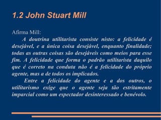 1.2 John Stuart Mill
Afirma Mill:
A doutrina utilitarista consiste nisto: a felicidade é
desejável, e a única coisa desejável, enquanto finalidade;
todas as outras coisas são desejáveis como meios para esse
fim. A felicidade que forma o padrão utilitarista daquilo
que é correto na conduta não é a felicidade do próprio
agente, mas a de todos os implicados.
Entre a felicidade do agente e a dos outros, o
utilitarismo exige que o agente seja tão estritamente
imparcial como um espectador desinteressado e benévolo.
 