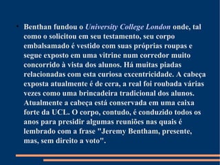 • Benthan fundou o University College London onde, tal
como o solicitou em seu testamento, seu corpo
embalsamado é vestido com suas próprias roupas e
segue exposto em uma vitrine num corredor muito
concorrido à vista dos alunos. Há muitas piadas
relacionadas com esta curiosa excentricidade. A cabeça
exposta atualmente é de cera, a real foi roubada várias
vezes como uma brincadeira tradicional dos alunos.
Atualmente a cabeça está conservada em uma caixa
forte da UCL. O corpo, contudo, é conduzido todos os
anos para presidir algumas reuniões nas quais é
lembrado com a frase "Jeremy Bentham, presente,
mas, sem direito a voto".
 