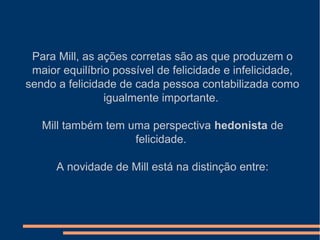 Para Mill, as ações corretas são as que produzem o
maior equilíbrio possível de felicidade e infelicidade,
sendo a felicidade de cada pessoa contabilizada como
igualmente importante.
Mill também tem uma perspectiva hedonista de
felicidade.
A novidade de Mill está na distinção entre:
 