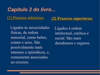 Capítulo 2 do livro...
[1] Prazeres inferiores:[1] Prazeres inferiores:
Ligados às necessidades
físicas, de ordem
sensorial, como beber,
comer e sexo. São
possivelmente mais
intensos e episódicos, e,
comumente associados
ao excesso.
[2] Prazeres superiores;[2] Prazeres superiores;
Ligados à ordem
intelectual, estética e
social. São mais
duradouros e seguros.
 