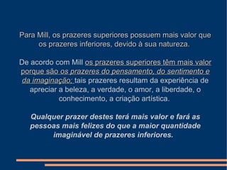 Para Mill, os prazeres superiores possuem mais valor quePara Mill, os prazeres superiores possuem mais valor que
os prazeres inferiores, devido à sua natureza.os prazeres inferiores, devido à sua natureza.
De acordo com Mill os prazeres superiores têm mais valoros prazeres superiores têm mais valor
porque sãoporque são os prazeres do pensamento, do sentimento eos prazeres do pensamento, do sentimento e
da imaginação;da imaginação; tais prazeres resultam da experiência de
apreciar a beleza, a verdade, o amor, a liberdade, o
conhecimento, a criação artística.
Qualquer prazer destes terá mais valor e fará as
pessoas mais felizes do que a maior quantidade
imaginável de prazeres inferiores.
 