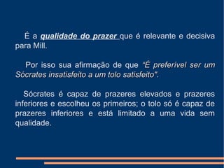 É a qualidade do prazer que é relevante e decisiva
para Mill.
Por isso sua afirmação de que “É preferível ser um“É preferível ser um
Sócrates insatisfeito a um tolo satisfeito".Sócrates insatisfeito a um tolo satisfeito".
Sócrates é capaz de prazeres elevados e prazeres
inferiores e escolheu os primeiros; o tolo só é capaz de
prazeres inferiores e está limitado a uma vida sem
qualidade.
 