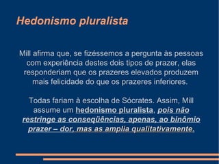 Hedonismo pluralista
Mill afirma que, se fizéssemos a pergunta às pessoas
com experiência destes dois tipos de prazer, elas
responderiam que os prazeres elevados produzem
mais felicidade do que os prazeres inferiores.
Todas fariam à escolha de Sócrates. Assim, Mill
assume um hedonismo pluralista, pois não
restringe as conseqüências, apenas, ao binômio
prazer – dor, mas as amplia qualitativamente, mas as amplia qualitativamente.
 