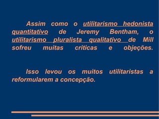Assim como o utilitarismo hedonista
quantitativo de Jeremy Bentham, o
utilitarismo pluralista qualitativo de Mill
sofreu muitas criticas e objeções.
Isso levou os muitos utilitaristas a
reformularem a concepção.
 
