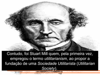Contudo, foi Stuart Mill quem, pela primeira vez,
empregou o termo utilitarianism, ao propor a
fundação de uma Sociedade Utilitarista (Utilitarian
Society).
 
