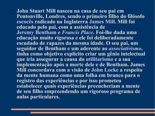 • John Stuart Mill nasceu na casa de seu pai em
Pentonville, Londres, sendo o primeiro filho do filósofo
escocês radicado na Inglaterra James Mill. Mill foi
educado pelo pai, com a assistência de
Jeremy Bentham e Francis Place. Foi-lhe dada uma
educação muito rigorosa e ele foi deliberadamente
escudado de rapazes da mesma idade. O seu pai, um
seguidor de Bentham e um aderente ao associativismo,
tinha como objetivo explícito criar um gênio intelectual
que iria assegurar a causa do utilitarismo e a sua
implementação após a morte dele e de Bentham. James
Mill concordava com a visão de John Locke a respeito
da mente humana como uma folha em branco para o
registro das experiências e por isso prometeu
estabelecer quais experiências preencheriam a mente
de seu filho empreendendo um rigoroso programa de
aulas particulares.
 
