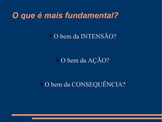 O que é mais fundamental?
O bem da INTENSÃO?
O bem da AÇÃO?
O bem da CONSEQUÊNCIA?
 