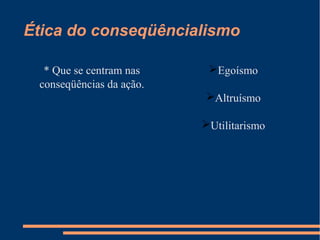 Ética do conseqüêncialismo
* Que se centram nas
conseqüências da ação.
Egoísmo
Altruísmo
Utilitarismo
 