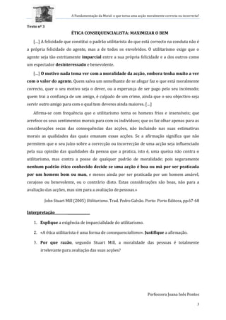 A Fundamentação da Moral: o que torna uma acção moralmente correcta ou incorrecta?
3
Texto nº 3
ÉTICA CONSEQUENCIALISTA: MAXIMIZAR O BEM
[…] A felicidade que constitui o padrão utilitarista do que está correcto na conduta não é
a própria felicidade do agente, mas a de todos os envolvidos. O utilitarismo exige que o
agente seja tão estritamente imparcial entre a sua própria felicidade e a dos outros como
um espectador desinteressado e benevolente.
[…] O motivo nada tema ver com a moralidade da acção, embora tenha muito a ver
com o valor do agente. Quem salva um semelhante de se afogar faz o que está moralmente
correcto, quer o seu motivo seja o dever, ou a esperança de ser pago pelo seu incómodo;
quem trai a confiança de um amigo, é culpado de um crime, ainda que o seu objectivo seja
servir outro amigo para com o qual tem deveres ainda maiores. […]
Afirma-se com frequência que o utilitarismo torna os homens frios e insensíveis; que
arrefece os seus sentimentos morais para com os indivíduos; que os faz olhar apenas para as
considerações secas das consequências das acções, não incluindo nas suas estimativas
morais as qualidades das quais emanam essas acções. Se a afirmação significa que não
permitem que o seu juízo sobre a correcção ou incorrecção de uma acção seja influenciado
pela sua opinião das qualidades da pessoa que a pratica, isto é, uma queixa não contra o
utilitarismo, mas contra a posse de qualquer padrão de moralidade; pois seguramente
nenhum padrão ético conhecido decide se uma acção é boa ou má por ser praticada
por um homem bom ou mau, e menos ainda por ser praticada por um homem amável,
corajoso ou benevolente, ou o contrário disto. Estas considerações são boas, não para a
avaliação das acções, mas sim para a avaliação de pessoas.»
John Stuart Mill (2005) Utilitarismo. Trad. Pedro Galvão. Porto: Porto Editora, pp.67-68
Interpretação ______________
1. Explique a exigência de imparcialidade do utilitarismo.
2. «A ética utilitarista é uma forma de consequencialismo». Justifique a afirmação.
3. Por que razão, segundo Stuart Mill, a moralidade das pessoas é totalmente
irrelevante para avaliação das suas acções?
Porfessora Joana Inês Pontes
 