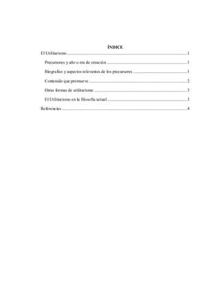2
ÍNDICE
El Utilitarismo...............................................................................................................1
Precursores y año o era de creación ..........................................................................1
Biografías y aspectos relevantes de los precursores..................................................1
Contenido que promueve...........................................................................................2
Otras formas de utilitarismo ......................................................................................3
El Utilitarismo en la filosofía actual..........................................................................3
Referencias....................................................................................................................4
 