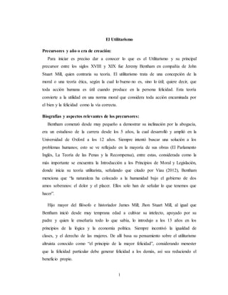 1
El Utilitarismo
Precursores y año o era de creación:
Para iniciar es preciso dar a conocer lo que es el Utilitarismo y su principal
precursor entre los siglos XVIII y XIX fue Jeremy Bentham en compañía de John
Stuart Mill, quien contraria su teoría. El utilitarismo trata de una concepción de la
moral o una teoría ética, según la cual lo bueno no es, sino lo útil; quiere decir, que
toda acción humana es útil cuando produce en la persona felicidad. Esta teoría
convierte a la utilidad en una norma moral que considera toda acción encaminada por
el bien y la felicidad como la vía correcta.
Biografías y aspectos relevantes de los precursores:
Bentham comenzó desde muy pequeño a demostrar su inclinación por la abogacía,
era un estudioso de la carrera desde los 5 años, la cual desarrolló y amplió en la
Universidad de Oxford a los 12 años. Siempre intentó buscar una solución a los
problemas humanos; esto se ve reflejado en la mayoría de sus obras (El Parlamento
Inglés, La Teoría de las Penas y la Recompensa), entre estas, considerada como la
más importante se encuentra la Introducción a los Principios de Moral y Legislación,
donde inicia su teoría utilitarista, señalando que citado por Viau (2012), Bentham
menciona que “la naturaleza ha colocado a la humanidad bajo el gobierno de dos
amos soberanos: el dolor y el placer. Ellos solo han de señalar lo que tenemos que
hacer”.
Hijo mayor del filósofo e historiador James Mill; Jhon Stuart Mill, al igual que
Bentham inició desde muy temprana edad a cultivar su intelecto, apoyado por su
padre y quien le enseñaría todo lo que sabía, lo introdujo a los 13 años en los
principios de la lógica y la economía política. Siempre incentivó la igualdad de
clases, y el derecho de las mujeres. De allí basa su pensamiento sobre el utilitarismo
altruista conocido como “el principio de la mayor felicidad”, considerando menester
que la felicidad particular debe generar felicidad a los demás, así sea reduciendo el
beneficio propio.
 