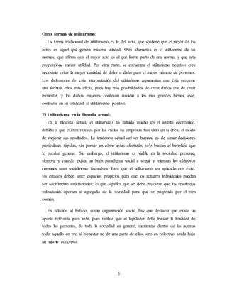 3
Otras formas de utilitarismo:
La forma tradicional de utilitarismo es la del acto, que sostiene que el mejor de los
actos es aquel que genera máxima utilidad. Otra alternativa es el utilitarismo de las
normas, que afirma que el mejor acto es el que forma parte de una norma, y que esta
proporcione mayor utilidad. Por otra parte, se encuentra el utilitarismo negativo cree
necesario evitar la mayor cantidad de dolor o daño para el mayor número de personas.
Los defensores de esta interpretación del utilitarismo argumentan que ésta propone
una fórmula ética más eficaz, pues hay más posibilidades de crear daños que de crear
bienestar, y los daños mayores conllevan suicidio a los más grandes bienes, este,
contraria en su totalidad al utilitarismo positivo.
El Utilitarismo en la filosofía actual:
En la filosofía actual, el utilitarismo ha influido mucho en el ámbito económico,
debido a que existen razones por las cuales las empresas han visto en la ética, el modo
de mejorar sus resultados. La tendencia actual del ser humano es de tomar decisiones
particulares rápidas, sin pensar en cómo estas afectarán, sólo buscan el beneficio que
le puedan generar. Sin embargo, el utilitarismo es viable en la sociedad presente,
siempre y cuando exista un buen paradigma social a seguir y mientras los objetivos
comunes sean socialmente favorables. Para que el utilitarismo sea aplicado con éxito,
los estados deben tener espacios propicios para que los actuares individuales puedan
ser socialmente satisfactorios; lo que significa que se debe procurar que los resultados
individuales aporten al agregado de la sociedad para que se propenda por el bien
común.
En relación al Estado, como organización social, hay que destacar que existe un
aporte relevante para este, pues ratifica que el legislador debe buscar la felicidad de
todas las personas, de toda la sociedad en general, maximizar dentro de las normas
todo aquello en pro al bienestar no de una parte de ellas, sino en colectivo, unida bajo
un mismo concepto.
 