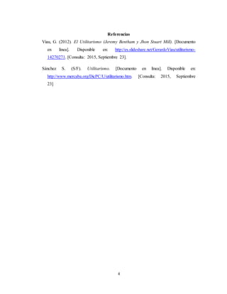 4
Referencias
Viau, G. (2012). El Utilitarismo (Jeremy Bentham y Jhon Stuart Mill). [Documento
en línea]. Disponible en: http://es.slideshare.net/GerardoViau/utilitarismo-
14270271. [Consulta: 2015, Septiembre 23].
Sánchez S. (S/F). Utilitarismo. [Documento en línea]. Disponible en:
http://www.mercaba.org/DicPC/U/utilitarismo.htm. [Consulta: 2015, Septiembre
23]
 
