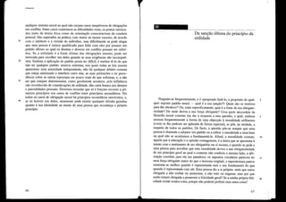 Utititarísmo
qualquer sistema moral no qual não smjam casos inequívocos de obrigações
em conflito. Estes casos constituem as dificuldades reais, os pontos intrinca-
dos tanto da teoria ética como da orientação conscienciosa da conduta
pessoal. São superados na prática, com maior ou menor sucesso, de acordo
25 com o intelecto e a virtude do indivíduo, mas dificilmente se pode alegar
que uma pessoa é menos qualificada para lidar com eles por possuir um
padrão último ao qual os direitos e deveres em conflito possam ser refeli-
dos. Se a utilidade é a fonte última das obrigações morais, pode ser
invocada para escolher um deles quando as suas exigências são incompatí-
30 veis. Embora a aplicação do padrão possa ser difícil, é melhor tê-lo do que
não ter qualquer padrão: noutros sistemas, nos quais todas as leis morais
aparentam uma autoridade independente, não há qualquer árbitro comum
que esteja autorizado a interferir entre elas, as suas pretensões a ter prece-
dência sobre as outras repousam em pouco mais do que sofismas, e, a não
35 ser que estejam determinadas, como geralmente acontece, pela influência
não reconhecida de considerações de utilidade, dão carta branca aos desejos
e parcialidades pessoais. Devemos recordar que só é forçoso recorrer a pri-
meiros princípios nos casos de conflito entre princípios secundários. Em
todos os casos de obrigação moral há plincípios secundários envolvidos, e,
40 se só houver um deles, raramente pode existir qualquer dúvida genuína
quanto à sua identidade na mente de uma pessoa que reconheça o próprio
princípio.
66
-~
------
Da sanção última do princípio da
utilidade
Pergunta-se frequentemente, e é apropriado fazê-lo, a propósito de qual- 1
quer suposto padrão moral - qual é a sua sanção?t Quais são os motivos
para lhe obedecer? Ou, mais especificamente, qual é a fonte da sua obrigato-
riedade? De onde deriva a sua força obrigante? Uma parte necessátia da
filosofia moral consiste em dar a resposta a esta questão, a qual, embora 5
assuma frequentemente a forma de uma objecção à moralidade utilitarista
(como se lhe pudesse ser aplicada de forma especial), se põe, na verdade, a
respeito de todos os padrões. De facto, a questão põe-se sempre que uma
pessoa é chamada a adoptar um padrão ou a refelir a moralidade a uma base
na qual não se acostumou a fundamentá-la. Afinal, a moralidade comum, /O
aquela que a educação e a opinião consagraram, é a única que se apresenta à
mente com o sentimento de ser obligatória em si mesma, e quando se pede a
uma pessoa para acreditar que esta moralidade deriva a sua obligatoriedade
de um princípio geral ao qual o costume não conferiu o mesmo halo, a afir-
mação constitui para ela um paradoxo; os supostos corolários parecem ter 15
uma força obrigante maior do que o teorema original; a superstrutura parece
sustentar-se melhor quando é representada sem o seu fundamento do que
quando é representada com ele. Essa pessoa diz a si próplia: sinto que estou
obrigada a não roubar ou assassinar, a não trair ou enganar, mas por que
razão estarei obrigada a promover a felicidade geral? Se a minha própria feli- 20
cidade reside noutra coisa, porque não poderei preferir essa outra coisa?
67
 