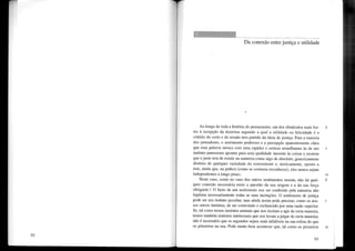 Da conexão entre justiça e utilidade
Ao longo de toda a história do pensamento, um dos obstáculos mais for- 1
tes à recepção da doutrina segundo a qual a utilidade ou felicidade é o
critério do certo e do enado tem partido da ideia de justiça. Para a maioria
dos pensadores, o sentimento poderoso e a percepção aparentemente clara
que essa palavra invoca com uma rapidez e certeza semelhantes às de um 5
instinto pareceram apontar para uma qualidade inerente às coisas e mostrar
que o justo tem de existir na natureza como algo de absoluto, genericamente
distinto de qualquer variedade do conveniente e, teoricamente, oposto a
este, ainda que, na prática (como se costuma reconhecer), eles nunca sejam
independentes a longo prazo. 10
Neste caso, como no caso dos outros sentimentos morais, não há qual- 2
quer conexão necessária entre a questão da sua origem e a da sua força
obrigante. t O facto de um sentimento nos ser conferido pela natureza não
legitima necessariamente todas as suas incitações. O sentimento de justiça
pode ser um instinto peculiar, mas ainda assim pode precisar, como os nos- 5
sos outros instintos, de ser controlado e esclarecido por uma razão superior.
Se, tal como temos instintos animais que nos incitam a agir de certa maneira,
temos também instintos intelectuais que nos levam a julgar de certa maneira,
não é necessário que os segundos sejam mais infalíveis na sua esfera do que
os primeiros na sua. Pode muito bem acontecer que, tal como os primeiros 10
83
 