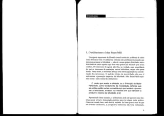 -~------------------
1. O utilitarismo e John Stuart Mill
Uma parte importante da filosofia moral resulta do problema de saber
como devemos viver. O utilitmista enfrenta este problema declmoando que
devemos perseguir a felicidade - não só a nossa própria felicidade, mas a
felicidade de todos aqueles cujo bem-estmo poderá ser afectado pela nossa
conduta. Os interesses do agente não têm, na verdade, mais importância
do que os interesses de quaisquer outros indivíduos, sejam eles quem
forem. Deste modo, o utilitarista advoga uma estrita igualdade na conside-
ração dos interesses. O padrão último da moralidade, diz-nos, é
unicamente a promoção imparcial da felicidade. John Stuart Mill expri-
miu assim a ideia central do utilitarismo:
o credo que aceita a utilidade, ou o Princípio da Maior
Felicidade, como fundamento da moralidade, defende que
as acções estão certas na medida em que tendem a promo-
ver a felicidade, erradas na medida em que tendem a
produzir o reverso da felicidade. (2.2)
Apresentado desta maneira, o utilitmoismo pode até pmoecer uma dou-
trina quase trivial e demasiado genérica para ter algum valor prático.
Como se tornará claro, nada disto é verdade. Se fosse pouco mais do que
um truísmo inofensivo, a perspectiva utilitarista não teria enfrentado,
9
 