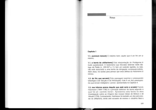 Notas
Capítulo 1
1.1. summum bonum] O máximo bem; aquilo que é um fim em si
mesmo.
1.1. a teoria do utilitarismo] Esta interpretação do Protágoras é
muito questionável. O hedonismo que Sócrates defende neste diá-
logo de Platão (c. 429-347 a. C.) tem um carácter egoísta, ou seja,
não está associado a uma teoria da obrigação consequencialista.
Além disso, há razões para pensar que essa defesa do hedonismo é
irónica.
1.2. do fim que servem] Esta passagem exprime o pressuposto
teleológico (ver Secção 6 da Introdução). Este é um dos pressupos-
tos que tornam inteligível a «prova» apresentada no Capítulo 4.
1.3. nos informa acerca daquilo que está certo e errado] Francis
Hutcheson (1694-1746) é o principal defensor da teoria segundo a
qual há um «sentido moral». Apresentou esta teoria na obra
Investigação sobre as Origens das nossas Ideias de Beleza e de
Virtude (1729). Curiosamente, Hutcheson foi também um dos percurso-
res do utilitarismo, tendo sido acusado de ensinar a «doutrina falsa e
109
 