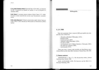 Utilitarismo
5.14. (nota) Professor Sain] Alexander Bain (1818-1903), um discípulo
de Mill. A referência diz respeito ao Capítulo 15 de As Emoções e a
Vontade (1859).
5.28. Owen] O socialista utópico britânico Robert Owen (1771-1858).
Conduziu várias experiências sociais que fracassaram completa-
mente.
5.36. (nota) Spencer] O filósofo evolucionista inglês Herbert Spencer
(1820-1903). A obra indicada por Mill propõe um Iibertarismo político
radical.
116
Bibliografia
1. J. S. Mill
Estas são as principais obras e ensaios de Mill que mantêm uma cone-
xão forte com o Utilitarismo:
- «Remarks on Bentham's Philosophy» (1833);
- Bentham (1838);
-A System of Logic (1843);
«Whewell's Moral Philosophy» (1852);
- On Liberty (1859);
- An Examination of Sir William Hamilton's Philosophy (1865);
- The Subjection ofWomen (1869);
-Autobiography (1873).
Todas estas obras e ensaios estão incluídos em John Robson (org.),
Collected Works of John Stuart Mill, University ofToronto Press, 1961-1991.
2. Outros autores
ARISTÓTELES (c. 330 a. C.). The Nicomachean Ethics, Oxford
University Press, Oxford, 1998.
BAIN, ALEXANDER (1859). The Emotions and the Will, R. A.
Kessinger Publishing, 2004.
117
 