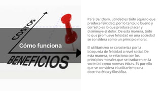 Cómo funciona
Para Bentham, utilidad es todo aquello que
produce felicidad, por lo tanto, lo bueno y
correcto es lo que produce placer y
disminuye el dolor. De esta manera, todo
lo que promueve felicidad en una sociedad
se considera como un principio moral.
El utilitarismo se caracteriza por la
búsqueda de felicidad a nivel social. De
esta manera, se relaciona con los
principios morales que se traducen en la
sociedad como normas éticas. Es por ello
que se considera el utilitarismo una
doctrina ética y filosófica.
 