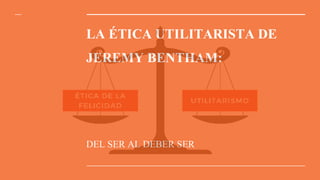 LA ÉTICA UTILITARISTA DE
JEREMY BENTHAM:
DEL SER AL DEBER SER
 
