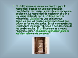 El utilitarismo es un marco teórico para la moralidad, basado en una maximización cuantitativa de consecuencias buenas para una población. La moralidad de cualquier acción o ley viene definida por su utilidad para la humanidad.  Utilidad  es una palabra que significa que las consecuencias positivas que deben estar maximizadas. Estas consecuencias usualmente incluyen felicidad o satisfacción de las preferencias. El utilitarismo es a veces resumido como " el máximo bienestar para el máximo número de personas ". 