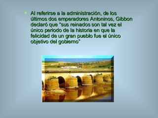 Al referirse a la administración, de los últimos dos emperadores Antoninos, Gibbon declaró que “sus reinados son tal vez el único periodo de la historia en que la felicidad de un gran pueblo fue el único objetivo del gobierno” 