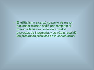 El utilitarismo alcanzó su punto de mayor esplendor cuando cedió por completo al franco utilitarismo, se lanzó a vastos proyectos de ingeniería, y con éxito resolvió los problemas prácticos de la construcción . 