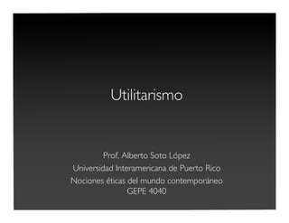 Utilitarismo
Prof. Alberto Soto López
Universidad Interamericana de Puerto Rico
Nociones éticas del mundo contemporáneo
GEPE 4040
 