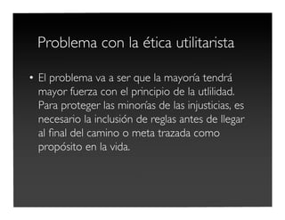 Problema con la ética utilitarista
• El problema va a ser que la mayoría tendrá
mayor fuerza con el principio de la utlilidad.
Para proteger las minorías de las injusticias, es
necesario la inclusión de reglas antes de llegar
al ﬁnal del camino o meta trazada como
propósito en la vida.
 