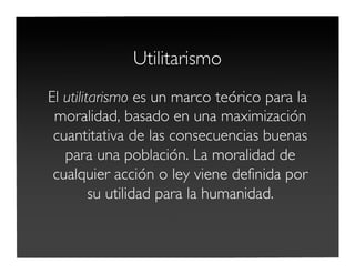 Utilitarismo
El utilitarismo es un marco teórico para la
moralidad, basado en una maximización
cuantitativa de las consecuencias buenas
para una población. La moralidad de
cualquier acción o ley viene definida por
su utilidad para la humanidad.
 