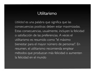 Utilitarismo
Utilidad es una palabra que significa que las
consecuencias positivas deben estar maximizadas.
Estas consecuencias, usualmente, incluyen la felicidad
o satisfacción de las preferencias. A veces el
utilitarismo es resumido como "el máximo
bienestar para el mayor número de personas". En
resumen, el utilitarismo recomienda emplear
métodos que produzcan más felicidad o aumenten
la felicidad en el mundo
 