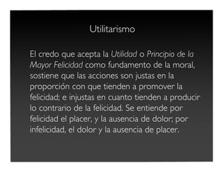 Utilitarismo
El credo que acepta la Utilidad o Principio de la
Mayor Felicidad como fundamento de la moral,
sostiene que las acciones son justas en la
proporción con que tienden a promover la
felicidad; e injustas en cuanto tienden a producir
lo contrario de la felicidad. Se entiende por
felicidad el placer, y la ausencia de dolor; por
infelicidad, el dolor y la ausencia de placer.
 