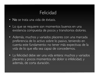 Felicidad
• No se trata una vida de éxtasis.
• Lo que se requiere son momentos buenos en una
existencia compuesta de pocos y transitorios dolores.
• Además, muchos y variados placeres con una marcada
preferencia de lo activo sobre lo pasivo, teniendo en
cuenta este fundamento: no tener más expectivas de la
vida de lo que ella sea capaz de concedernos.
• La felicidad debe ser una vida entera: muchos y variados
placeres y pocos momentos de dolor o infelicidad, y
además, de corta duración.
 