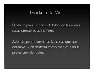 Teoría de la Vida
El placer y la ausencia del dolor son las únicas
cosas deseables como ﬁnes.
Además, promover todas las cosas que son
deseables y placenteras como medios para la
prevención del dolor.
 