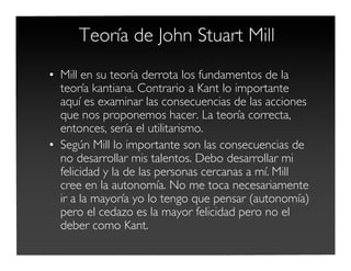 Teoría de John Stuart Mill
• Mill en su teoría derrota los fundamentos de la
teoría kantiana. Contrario a Kant lo importante
aquí es examinar las consecuencias de las acciones
que nos proponemos hacer. La teoría correcta,
entonces, sería el utilitarismo.
• Según Mill lo importante son las consecuencias de
no desarrollar mis talentos. Debo desarrollar mi
felicidad y la de las personas cercanas a mí. Mill
cree en la autonomía. No me toca necesariamente
ir a la mayoría yo lo tengo que pensar (autonomía)
pero el cedazo es la mayor felicidad pero no el
deber como Kant.
 