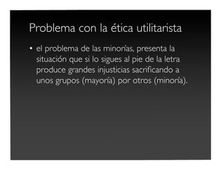 Problema con la ética utilitarista
• el problema de las minorías, presenta la
situación que si lo sigues al pie de la letra
produce grandes injusticias sacriﬁcando a
unos grupos (mayoría) por otros (minoría).
 