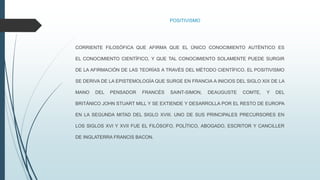 POSITIVISMO
CORRIENTE FILOSÓFICA QUE AFIRMA QUE EL ÚNICO CONOCIMIENTO AUTÉNTICO ES
EL CONOCIMIENTO CIENTÍFICO, Y QUE TAL CONOCIMIENTO SOLAMENTE PUEDE SURGIR
DE LA AFIRMACIÓN DE LAS TEORÍAS A TRAVÉS DEL MÉTODO CIENTÍFICO. EL POSITIVISMO
SE DERIVA DE LA EPISTEMOLOGÍA QUE SURGE EN FRANCIA A INICIOS DEL SIGLO XIX DE LA
MANO DEL PENSADOR FRANCÉS SAINT-SIMON, DEAUGUSTE COMTE, Y DEL
BRITÁNICO JOHN STUART MILL Y SE EXTIENDE Y DESARROLLA POR EL RESTO DE EUROPA
EN LA SEGUNDA MITAD DEL SIGLO XVIII. UNO DE SUS PRINCIPALES PRECURSORES EN
LOS SIGLOS XVI Y XVII FUE EL FILÓSOFO, POLÍTICO, ABOGADO, ESCRITOR Y CANCILLER
DE INGLATERRA FRANCIS BACON.
 