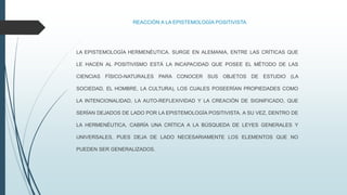 REACCIÓN A LA EPISTEMOLOGÍA POSITIVISTA
LA EPISTEMOLOGÍA HERMENÉUTICA. SURGE EN ALEMANIA, ENTRE LAS CRÍTICAS QUE
LE HACEN AL POSITIVISMO ESTÁ LA INCAPACIDAD QUE POSEE EL MÉTODO DE LAS
CIENCIAS FÍSICO-NATURALES PARA CONOCER SUS OBJETOS DE ESTUDIO (LA
SOCIEDAD, EL HOMBRE, LA CULTURA), LOS CUALES POSEERÍAN PROPIEDADES COMO
LA INTENCIONALIDAD, LA AUTO-REFLEXIVIDAD Y LA CREACIÓN DE SIGNIFICADO, QUE
SERÍAN DEJADOS DE LADO POR LA EPISTEMOLOGÍA POSITIVISTA. A SU VEZ, DENTRO DE
LA HERMENÉUTICA, CABRÍA UNA CRÍTICA A LA BÚSQUEDA DE LEYES GENERALES Y
UNIVERSALES, PUES DEJA DE LADO NECESARIAMENTE LOS ELEMENTOS QUE NO
PUEDEN SER GENERALIZADOS.
 