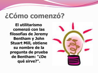 ¿Cómo comenzó?
El utilitarismo
comenzó con las
filosofías de Jeremy
Bentham y John
Stuart Mill, obtiene
su nombre de la
pregunta de prueba
de Bentham: "¿De
qué sirve?".
 