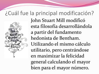 ¿Cuál fue la principal modificación?
John Stuart Mill modificó
esta filosofía desarrollándola
a partir del fundamento
hedonista de Bentham.
Utilizando el mismo cálculo
utilitario, pero centrándose
en maximizar la felicidad
general calculando el mayor
bien para el mayor número.
 