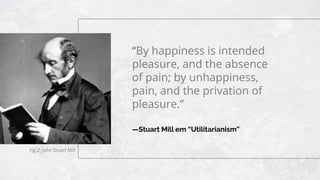 —Stuart Mill em “Utilitarianism”
“By happiness is intended
pleasure, and the absence
of pain; by unhappiness,
pain, and the privation of
pleasure.”
Fig.2: John Stuart Mill
 