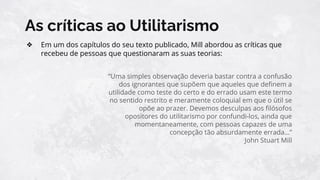 As críticas ao Utilitarismo
❖ Em um dos capítulos do seu texto publicado, Mill abordou as críticas que
recebeu de pessoas que questionaram as suas teorias:
“Uma simples observação deveria bastar contra a confusão
dos ignorantes que supõem que aqueles que deﬁnem a
utilidade como teste do certo e do errado usam este termo
no sentido restrito e meramente coloquial em que o útil se
opõe ao prazer. Devemos desculpas aos ﬁlósofos
opositores do utilitarismo por confundi-los, ainda que
momentaneamente, com pessoas capazes de uma
concepção tão absurdamente errada…”
John Stuart Mill
 