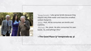 —The Good Place (3ª temporada ep. 9)
“Doug Forcett : I also grow lentils because they
require very little water and have the smallest
carbon footprint.
Janet : Huh. All he consumes are lentils and
radishes.
Michael : No, Janet. He also consumes his own
waste. So, everything's ﬁne.”
 