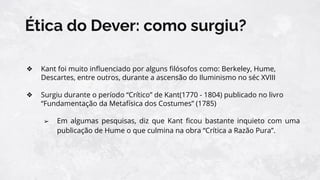 Ética do Dever: como surgiu?
❖ Kant foi muito inﬂuenciado por alguns ﬁlósofos como: Berkeley, Hume,
Descartes, entre outros, durante a ascensão do Iluminismo no séc XVIII
❖ Surgiu durante o período “Crítico” de Kant(1770 - 1804) publicado no livro
“Fundamentação da Metafísica dos Costumes” (1785)
➢ Em algumas pesquisas, diz que Kant ﬁcou bastante inquieto com uma
publicação de Hume o que culmina na obra “Crítica a Razão Pura”.
 