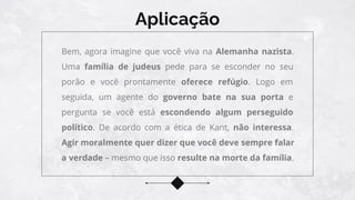 Aplicação
Bem, agora imagine que você viva na Alemanha nazista.
Uma família de judeus pede para se esconder no seu
porão e você prontamente oferece refúgio. Logo em
seguida, um agente do governo bate na sua porta e
pergunta se você está escondendo algum perseguido
político. De acordo com a ética de Kant, não interessa.
Agir moralmente quer dizer que você deve sempre falar
a verdade – mesmo que isso resulte na morte da família.
 