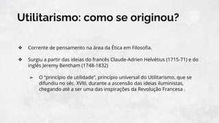 Utilitarismo: como se originou?
❖ Corrente de pensamento na área da Ética em Filosoﬁa.
❖ Surgiu a partir das ideias do francês Claude-Adrien Helvétius (1715-71) e do
inglês Jeremy Bentham (1748-1832)
➢ O “princípio de utilidade”, princípio universal do Utilitarismo, que se
difundiu no séc. XVIII, durante a ascensão das ideias iluministas,
chegando até a ser uma das inspirações da Revolução Francesa .
 