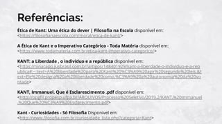 Referências:
Ética de Kant: Uma ética do dever | Filosoﬁa na Escola disponível em:
<https://ﬁlosoﬁanaescola.com/moral/etica-de-kant/>
A Ética de Kant e o Imperativo Categórico - Toda Matéria disponível em:
<https://www.todamateria.com.br/etica-kant-imperativo-categorico/>
KANT: a Liberdade , o indivíduo e a república disponível em:
<https://ninacapp.jusbrasil.com.br/artigos/148401929/kant-a-liberdade-o-individuo-e-a-rep
ublica#:~:text=A%20liberdade%20para%20Kant%20%C3%A9%20agir%20segundo%20leis.&t
ext=Ele%20designa%20a%20liberdade%20como,%C3%A9%20a%20autonomia%20da%20vo
ntade>
KANT, Immanuel. Que é Esclarescimento .pdf disponível em:
<http://ppgﬁl.propesp.ufpa.br/ARQUIVOS/Processo%20Seletivo/2019.2/KANT,%20Immanuel
.%20Que%20%C3%A9%20Esclarecimento.pdf>
Kant - Curiosidades - Só Filosoﬁa Disponível em:
<http://www.ﬁlosoﬁa.com.br/curiosidade_lista.php?categoria=Kant>
 