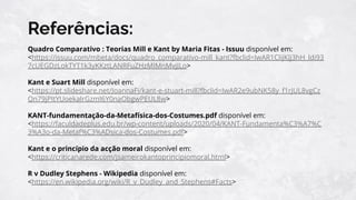 Referências:
Quadro Comparativo : Teorias Mill e Kant by Maria Fitas - Issuu disponível em:
<https://issuu.com/mbeta/docs/quadro_comparativo-mill_kant?fbclid=IwAR1CIijKJj3hH_ldi93
7cUEGDzLokTYT1k3yKKztLANRFuZHzMIMnMvjJLo>
Kant e Suart Mill disponível em:
<https://pt.slideshare.net/JoannaFi/kant-e-stuart-mill?fbclid=IwAR2e9ubNK58y_f1rjUL8vgCz
Qn79jPItYUoekaIrGzmI6Y0naObgwPEUL8w>
KANT-fundamentação-da-Metafísica-dos-Costumes.pdf disponível em:
<https://faculdadeplus.edu.br/wp-content/uploads/2020/04/KANT-Fundamenta%C3%A7%C
3%A3o-da-Metaf%C3%ADsica-dos-Costumes.pdf>
Kant e o princípio da acção moral disponível em:
<https://criticanarede.com/jsameirokantoprincipiomoral.html>
R v Dudley Stephens - Wikipedia disponível em:
<https://en.wikipedia.org/wiki/R_v_Dudley_and_Stephens#Facts>
 